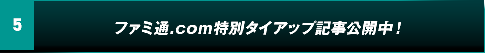 5. ファミ通.COM特別タイアップ記事公開予定！