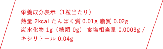 栄養成分表示（1粒当たり）熱量 2kcal たんぱく質 0.01g 脂質 0.02g 炭水化物1g（糖類 0g） 食塩相当量 0.0003g キシリトール 0.04g