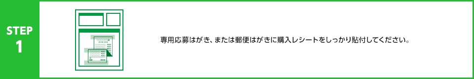 STEP1：専用応募はがき、または郵便はがきに購入レシートをしっかり貼付してください。