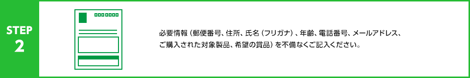 STEP2：必要情報（郵便番号、住所、氏名（フリガナ）、年齢、電話番号、メールアドレス、希望の賞品、応募口数）を不備なくご記入ください。