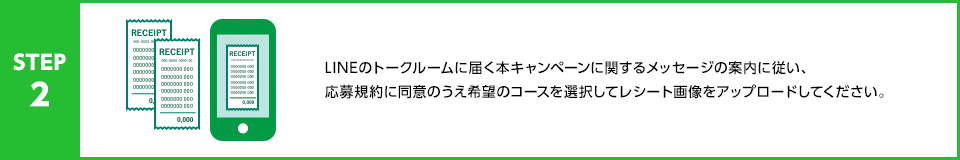 STEP2：LINEのトークルームに届く本キャンペーンに関するメッセージの案内に従い、応募規約に同意のうえ希望のコースを選択してレシート画像をアップロードしてください。