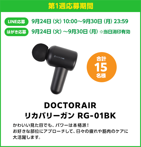 第1週応募期間：LINE応募 9月24日（火）10:00〜9月30日（月）23:59　はがき応募 9月24日（火）10:00〜9月30日（月）※当日消印有効　DOCTORAIR リカバリーガン RG-01BK 合計15名様　かわいい見た目でも、パワーは本格派！お好きな部位にアプローチして、日々の疲れや筋肉のケアに大活躍します。