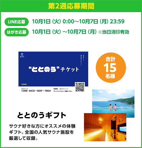 第2週応募期間：LINE応募 10月1日（火）0:00〜10月7日（月）23:59　はがき応募 10月1日（火）0:00〜10月7日（月）※当日消印有効　ととのうギフト 合計15名様　サウナ好きなな方にオススメの体験ギフト。全国の人気サウナ施設を厳選して収録。