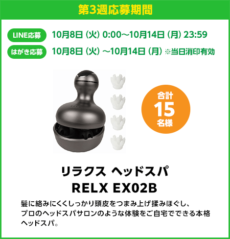 第3週応募期間：LINE応募 10月8日（火）0:00〜10月14日（月）23:59　はがき応募 10月8日（火）0:00〜10月14日（月）※当日消印有効　リラクス ヘッドスパ RELX EX02B 合計15名様　髪に絡みにくくしっかり頭皮をつまみ上げ揉みほぐし、プロのヘッドスパサロンのような体験をご自宅でできる本格ヘッドスパ。