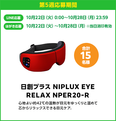 第5週応募期間：LINE応募 10月22日（火）0:00〜10月28日（月）23:59　はがき応募 10月22日（火）0:00〜10月28日（月）※当日消印有効　日創プラス NIPLUX EYE RELAX NPER20-R 合計15名様　心地よい約42℃の温熱が目元をゆっくりと暖めて芯からリラックスできる目元ケア。