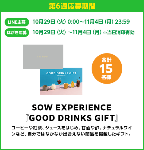 第6週応募期間：LINE応募 10月29日（火）0:00〜11月4日（月）23:59　はがき応募 10月29日（火）0:00〜11月4日（月）※当日消印有効　SOW EXPERIENCE『GOOD DRINKS GIFT』 合計15名様　コーヒーや紅茶、ジュースをはじめ、甘酒や酢、ナチュラルワインなど、自分ではなかなか出合えない商品を掲載したギフト。