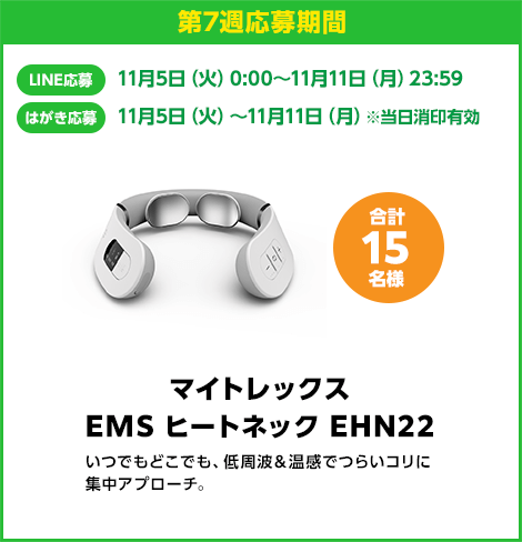 第7週応募期間：LINE応募 11月5日（火）0:00〜11月4日（月）23:59　はがき応募 11月5日（火）0:00〜11月4日（月）※当日消印有効　マイトレックス EMS ヒートネック EHN22 合計15名様　いつでもどこでも、低周波＆温感でつらいコリに集中アプローチ。