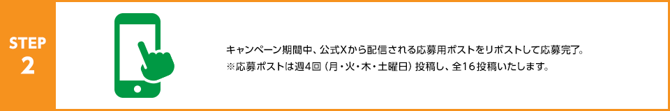 STEP2：キャンペーン期間中、公式Xから配信される応募用ポストをリポストして応募完了。※応募ポストは週4回（月・火・木・土曜日）投稿し、全16投稿いたします。